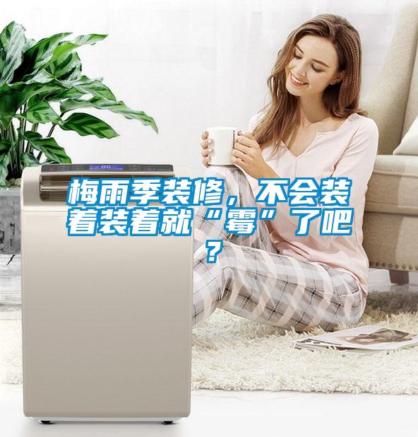 梅雨季裝修，不會裝著裝著就“霉”了吧？