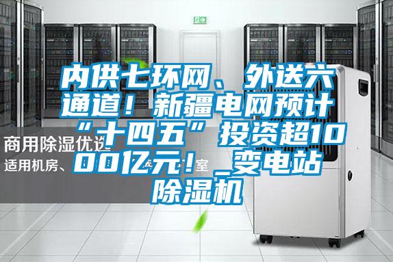 內(nèi)供七環(huán)網(wǎng)、外送六通道！新疆電網(wǎng)預(yù)計(jì)“十四五”投資超1000億元！_變電站除濕機(jī)