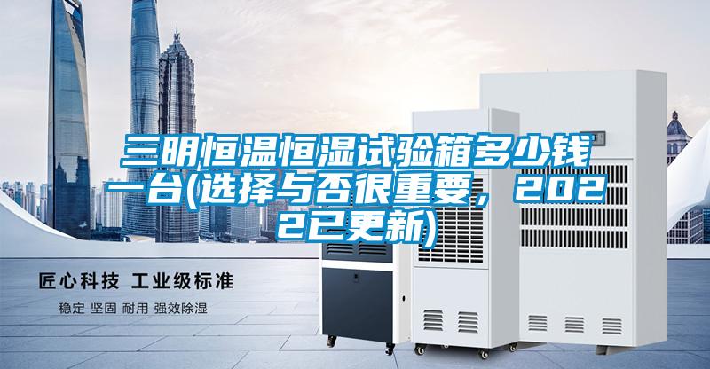 三明恒溫恒濕試驗(yàn)箱多少錢一臺(tái)(選擇與否很重要，2022已更新)