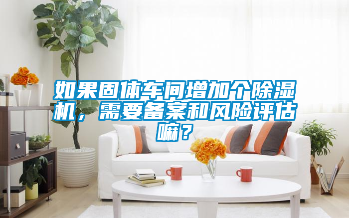 如果固體車間增加個除濕機，需要備案和風(fēng)險評估嘛？